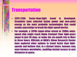 Transportation
• 2075-2100: Faster-than-light travel is developed.
Scientists have selected fusion power and zero-point
energy as the most probable technologies that could
enable spaceships to break the light-speed barrier.
• For example, a 2070s hyper-drive vessel or 2080s warp-
speed ship might reach Alpha Centauri (four light-years
away) in just 30 days, or make the six-month trip to Mars
in three hours. Officials at NASA’s Glenn Research Center
have explored other options to travel faster than light-
speeds and believe that, in a distant future, humans may
even harness wormholes, enabling instant access to vast
distances in space.
 