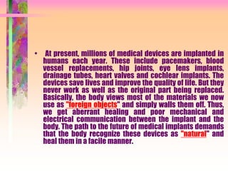 • At present, millions of medical devices are implanted in
humans each year. These include pacemakers, blood
vessel replacements, hip joints, eye lens implants,
drainage tubes, heart valves and cochlear implants. The
devices save lives and improve the quality of life. But they
never work as well as the original part being replaced.
Basically, the body views most of the materials we now
use as "foreign objects" and simply walls them off. Thus,
we get aberrant healing and poor mechanical and
electrical communication between the implant and the
body. The path to the future of medical implants demands
that the body recognize these devices as "natural" and
heal them in a facile manner.
 