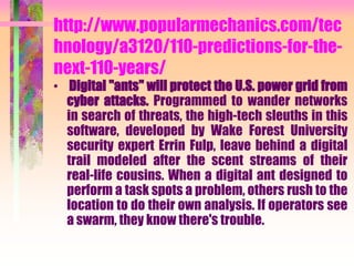 http://www.popularmechanics.com/tec
hnology/a3120/110-predictions-for-the-
next-110-years/
• Digital "ants" will protect the U.S. power grid from
cyber attacks. Programmed to wander networks
in search of threats, the high-tech sleuths in this
software, developed by Wake Forest University
security expert Errin Fulp, leave behind a digital
trail modeled after the scent streams of their
real-life cousins. When a digital ant designed to
perform a task spots a problem, others rush to the
location to do their own analysis. If operators see
a swarm, they know there's trouble.
 