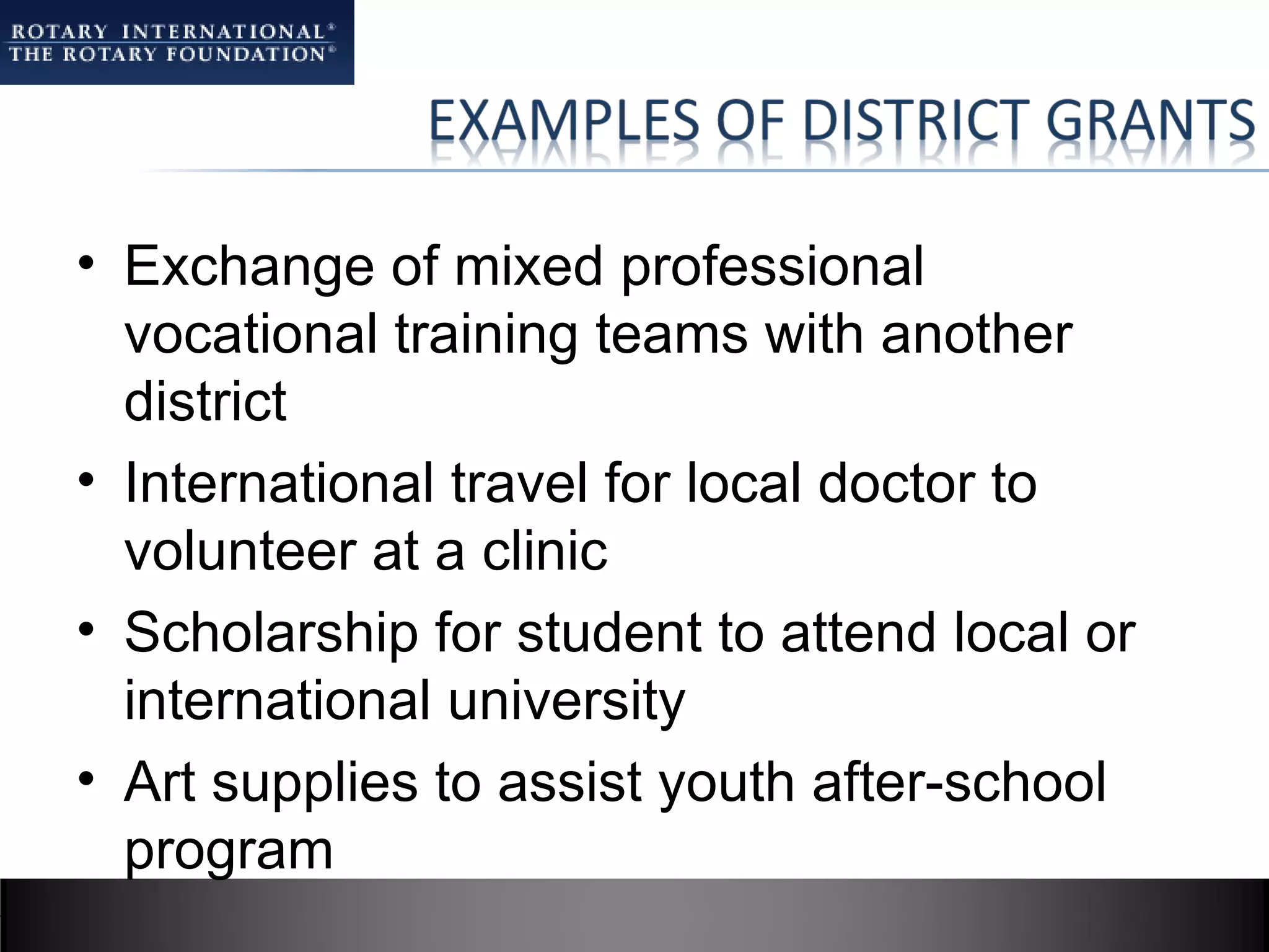 • Exchange of mixed professional
  vocational training teams with another
  district
• International travel for local doctor to
  volunteer at a clinic
• Scholarship for student to attend local or
  international university
• Art supplies to assist youth after-school
  program
 