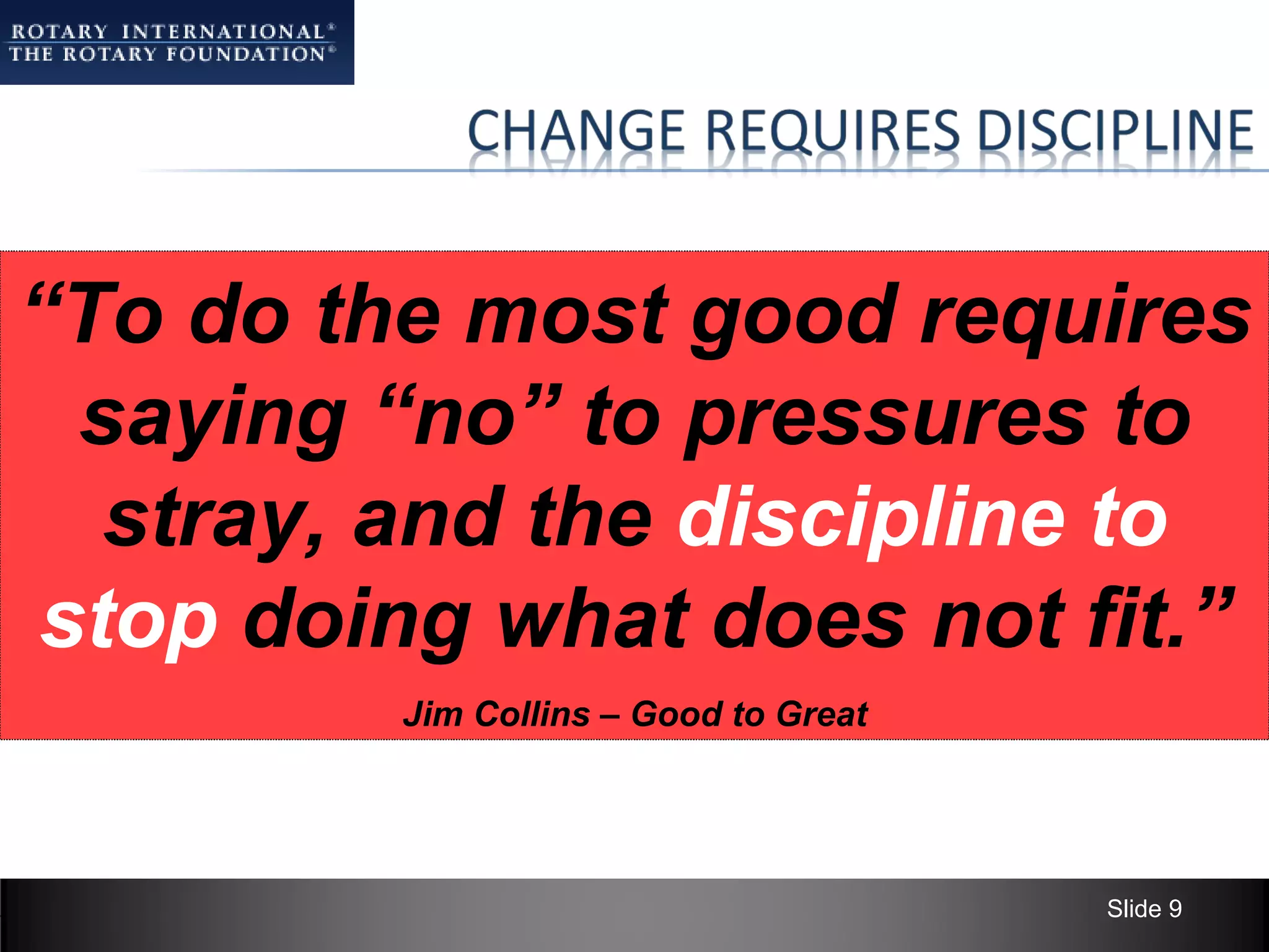 “To do the most good requires
  saying “no” to pressures to
   stray, and the discipline to
 stop doing what does not fit.”
         Jim Collins – Good to Great




                                       Slide 9
 