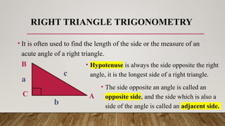 RIGHT TRIANGLE TRIGONOMETRY
• It is often used to find the length of the side or the measure of an
acute angle of a right triangle.
A
B
C
a
b
c
• Hypotenuse is always the side opposite the right
angle, it is the longest side of a right triangle.
• The side opposite an angle is called an
opposite side, and the side which is also a
side of the angle is called an adjacent side.
 
