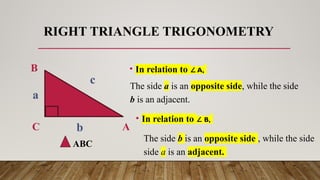 RIGHT TRIANGLE TRIGONOMETRY
A
B
C
a
b
c
• In relation to A,
∠
The side a is an opposite side, while the side
b is an adjacent.
• In relation to B,
∠
The side b is an opposite side , while the side
side a is an adjacent.
ABC
 