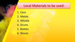 Local Materials to be used:
1. Cans
2. Metals
3. Whistle
4. Drums
5. Bottles
6. Shouts
 