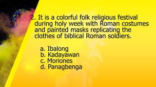 2. It is a colorful folk religious festival
during holy week with Roman costumes
and painted masks replicating the
clothes of biblical Roman soldiers.
a. Ibalong
b. Kadayawan
c. Moriones
d. Panagbenga
 