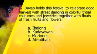 3. Davao holds this festival to celebrate good
harvest with street dancing in colorful tribal
costumes and jewelries together with floats
of fresh fruits and flowers.
a. Ibalong
b. Kadayawan
c. Moriones
d. Ati-atihan
 