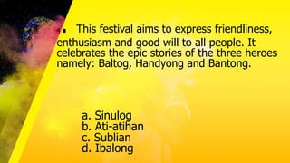 4. This festival aims to express friendliness,
enthusiasm and good will to all people. It
celebrates the epic stories of the three heroes
namely: Baltog, Handyong and Bantong.
a. Sinulog
b. Ati-atihan
c. Sublian
d. Ibalong
 
