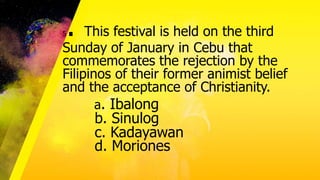 5. This festival is held on the third
Sunday of January in Cebu that
commemorates the rejection by the
Filipinos of their former animist belief
and the acceptance of Christianity.
a. Ibalong
b. Sinulog
c. Kadayawan
d. Moriones
 