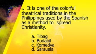 8. It is one of the colorful
theatrical traditions in the
Philippines used by the Spanish
as a method to spread
Christianity.
a. Tibag
b. Bodabil
c. Komedya
d. Sarsuela
 