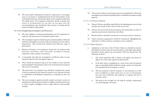 Ethics in Governance                                                                Summary of Recommendations



                                                                                                 *h.    The economic offences unit of states need to be strengthened to effectively
           *b.   The local bodies Ombudsman should be empowered to investigate                         investigate cases and there should be better coordination amongst existing
                 cases of corruption or maladministration by the functionaries of the                  agencies.
                 local self governments, and submit reports to the competent authorities
                 for taking action. The competent authorities should normally take         31. (5.1.12) Citizens’ Initiatives
                 action as recommended. In case they do not agree with the
                                                                                                 *a.   Citizens’ Charters should be made effective by stipulating the service levels
                 recommendations, they should give their reasons in writing and the
                                                                                                       and also the remedy if these service levels are not met.
                 reasons should be made public.
                                                                                                 *b.   Citizens may be involved in the assessment and maintenance of ethics in
      30. (4.6.6) Strengthening Investigation and Prosecution
                                                                                                       important government institutions and offices.
           *a.   The State Vigilance Commissions/Lokayuktas may be empowered to
                                                                                                 *c.   Reward schemes should be introduced to incentivise citizen’s initiatives.
                 supervise the prosecution of corruption related cases.
                                                                                                 *d.   School awareness programmes should be introduced, highlighting the
           *b.   The investigative agencies should acquire multi-disciplinary skills and
                                                                                                       importance of ethics and how corruption can be combated.
                 should be thoroughly conversant with the working of various offices/
                 departments. They should draw officials from different wings of           32. (5.2.5) False Claims Act
                 government.
                                                                                                 a.    Legislation on the lines of the US False Claims Act should be enacted,
           *c.   Modern techniques of investigation should also be deployed like                       providing for citizens and civil society groups to seek legal relief against
                 electronic surveilance, video and audio recording of surprise                         fraudulent claims against the government. This law should have the
                 inspections, traps, searches and seizures.                                            following elements:
           *d.   A reasonable time limit for investigation of different types of cases                 i.     Any citizen should be able to bring a suit against any person or
                 should be fixed for the investigative agencies.                                              agency for a false claim against the government.
           *e.   There should be sustained step-up in the number of cases detected                     ii.    If the false claim is established in a court of law, then the person/
                 and investigated. The priorities need to be reoriented by focussing on                       agency responsible shall be liable for penalty equal to five times the
                 ‘big’ cases of corruption.                                                                   loss sustained by the exchequer or society.
           *f.   The prosecution of corruption cases should be conducted by a panel                    iii.   The loss sustained could be monetary or non-monetary as in the
                 of lawyers prepared by the Attorney General or the Advocate General                          form of pollution or other social costs. In case of non-monetary
                 in consultation with Rashtriya Lokayukta or Lokayukta as the case                            loss, the court would have the authority to compute the loss in
                 may be.                                                                                      monetary terms.
           *g.   The anti-corruption agencies should conduct systematic surveys of                     iv.    The person who brought the suit shall be suitably compensated
                 departments with particular reference to highly corruption prone ones                        out of the damages recovered.
                 in order to gather intelligence and to target officers of questionable
                 integrity.



186                                                                                                                                                                                    187
 
