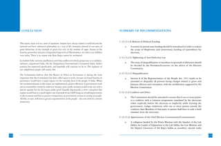 CONCLUSION                                                                                         SUMMARY OF RECOMMENDATIONS


                                                                                                          1. (2.1.3.1.6) Reform of Political Funding
      This report must end on a note of optimism. Indians have always valued a world beyond the
      material and have embraced spiritualism as a way of life. Instances abound in our epics of                a.    A system for partial state funding should be introduced in order to reduce
      good behaviour, of the triumph of good over evil, of the wisdom of sages. Stories of the                        the scope of illegitimate and unnecessary funding of expenditure for
      honesty, generosity and piety of legendry kings such as Vikramaditya, are told to our children                  elections.
      even today. There is no reason why Ram Rajya cannot be attempted.
                                                                                                          2. (2.1.3.2.4) Tightening of Anti-Defection Law
      In modern India, poverty, insufficiency and class conflicts are slowly giving way to a confident,
      inclusive, empowered India. On the Transparency International’s Corruption Index, India’s                 a.    The issue of disqualification of members on grounds of defection should
      position has improved significantly, and hopefully will continue to do so. The vigilance of                     be decided by the President/Governor on the advice of the Election
      our enlightened people will ensure this.                                                                        Commission.

                                                                                                          3. (2.1.3.3.2) Disqualification
      The Commission believes that this Report on Ethics in Governance is among the most
      important that this Commission has been called upon to write, because increased honesty in                a.    Section 8 of the Representation of the People Act, 1951 needs to be
      governance would have a major impact on the everyday lives of the people of India. When                         amended to disqualify all persons facing charges related to grave and
      the recommendations in this report are implemented, greater efficiency in government work                       heinous offences and corruption, with the modification suggested by the
      and accountability would be achieved, because more public servants would work not with a                        Election Commission.
      private agenda but for the larger public good. Equally importantly, a more corruption free
      regime would lead to a much higher rate of growth of our GDP bring an overall improvement
                                                                    ,                                     4. (2.1.4.3) Coalition and Ethics
      in the economy and lead to greater transparency in government actions in serving its people.
                                                                                                                a.    The Constitution should be amended to ensure that if one or more parties
      All this, in turn, will lead to greater empowerment of the people – the core need of a vibrant
                                                                                                                      in a coalition with a common programme mandated by the electorate
      democracy.
                                                                                                                      either explicitly before the elections or implicitly while forming the
                                                                                                                      government, realign midstream with one or more parties outside the
                                                                                                                      coalition, then Members of that party or parties shall have to seek a fresh
                                                                                                                      mandate from the electorate.

                                                                                                          5. (2.1.5.4) Appointment of the Chief Election Commissioner/Commissioners

                                                                                                                a.    A collegium headed by the Prime Minister with the Speaker of the Lok
                                                                                                                      Sabha, the Leader of Opposition in the Lok Sabha, the Law Minister and
                                                                                                                      the Deputy Chairman of the Rajya Sabha as members; should make


172                                                                                                                                                                                                 173
 
