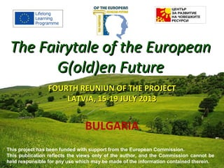 FOURTH REUNIUNFOURTH REUNIUN OF THE PROJECTOF THE PROJECT
LATVIALATVIA,, 15-19 JULY 201315-19 JULY 2013
BULGARIA
The Fairytale of the EuropeanThe Fairytale of the European
G(old)en FutureG(old)en Future
This project has been funded with support from the European Commission.
This publication reflects the views only of the author, and the Commission cannot be
held responsible for any use which may be made of the information contained therein.
 