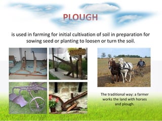 PLOUGH
is used in farming for initial cultivation of soil in preparation for
sowing seed or planting to loosen or turn the soil.
The traditional way: a farmer
works the land with horses
and plough.
 