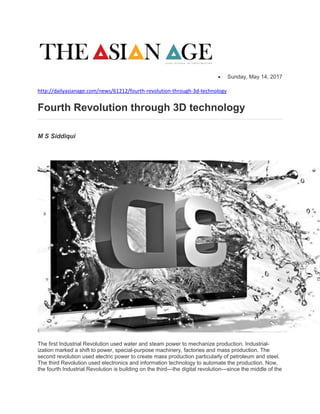  Sunday, May 14, 2017
http://dailyasianage.com/news/61212/fourth-revolution-through-3d-technology
Fourth Revolution through 3D technology
M S Siddiqui
The first Industrial Revolution used water and steam power to mechanize production. Industrial-
ization marked a shift to power, special-purpose machinery, factories and mass production. The
second revolution used electric power to create mass production particularly of petroleum and steel.
The third Revolution used electronics and information technology to automate the production. Now,
the fourth Industrial Revolution is building on the third---the digital revolution---since the middle of the
 