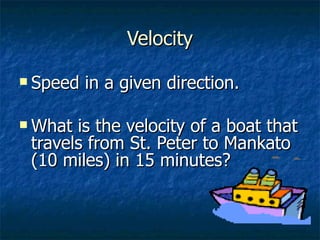 Velocity Speed in a given direction. What is the velocity of a boat that travels from St. Peter to Mankato (10 miles) in 15 minutes? 