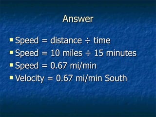 Answer Speed = distance ÷ time Speed = 10 miles ÷ 15 minutes Speed = 0.67 mi/min Velocity = 0.67 mi/min South 