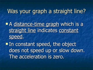 Was your graph a straight line? A  distance-time graph  which is a  straight line  indicates  constant speed . In constant speed, the object does not speed up or slow down.  The acceleration is zero. 