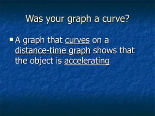 Was your graph a curve? A graph that  curves  on a  distance-time graph  shows that  the object is  accelerating 
