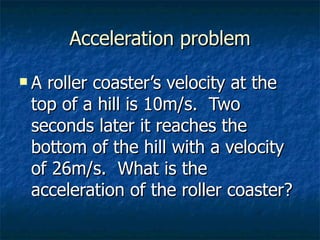 Acceleration problem A roller coaster’s velocity at the top of a hill is 10m/s.  Two seconds later it reaches the bottom of the hill with a velocity of 26m/s.  What is the acceleration of the roller coaster? 