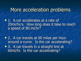 More acceleration problems 1.  A car accelerates at a rate of 20mi/hr/s.  How long does it take to reach a speed of 80 mi/hr? 2.  A car travels at 60 miles per hour around a curve.  Is the car accelerating? 3.  A car travels in a straight line at 60mi/hr.  Is the car accelerating? 