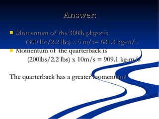 Answer: Momentum of the 300lb player is (300 lbs/2.2 lbs) x 5 m/s= 681.8 kg-m/s Momentum of the quarterback is   (200lbs/2.2 lbs) x 10m/s = 909.1 kg-m/s The quarterback has a greater momentum!   