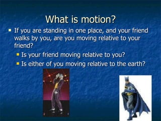 What is motion? If you are standing in one place, and your friend walks by you, are you moving relative to your friend? Is your friend moving relative to you? Is either of you moving relative to the earth? 
