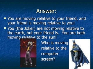 Answer: You are moving relative to your friend, and your friend is moving relative to you! You (the Joker) are not moving relative to the earth, but your friend is.  You are both moving relative to the sun! Who is moving relative to the computer screen? 