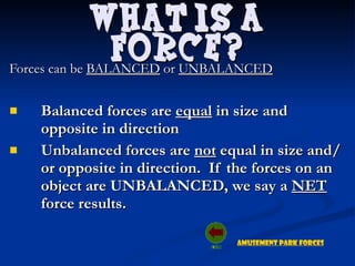 Forces can be  BALANCED  or  UNBALANCED Balanced forces are  equal  in size and opposite in direction Unbalanced forces are  not  equal in size and/or opposite in direction.  If the forces on an object are UNBALANCED, we say a  NET  force results.  What is a Force? Amusement Park Forces 