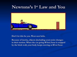 Newtons’s 1 st  Law and You Don’t let this be you. Wear seat belts. Because of inertia, objects (including you) resist changes in their motion. When the car going 80 km/hour is stopped by the brick wall, your body keeps moving at 80 m/hour. 
