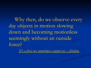 Why then, do we observe every day objects in motion slowing down and becoming motionless seemingly without an outside force? It’s a force we sometimes cannot see – friction. 
