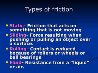 Types of friction Static-  Friction that acts on something that is not moving Sliding - Force resulting when pushing or pulling an object over a surface. Rolling - Contact is reduced because of rollers or wheels or ball bearings Fluid - Resistance from a “liquid” or air. 