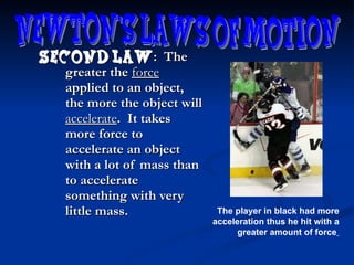 Second law :  The greater the  force  applied to an object, the more the object will  accelerate .  It takes more force to accelerate an object with a lot of mass than to accelerate something with very little mass. Newton's Laws of Motion The player in black had more acceleration thus he hit with a greater amount of force   