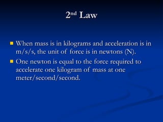 2 nd  Law When mass is in kilograms and acceleration is in m/s/s, the unit of force is in newtons (N). One newton is equal to the force required to accelerate one kilogram of mass at one meter/second/second. 