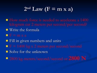 2 nd  Law (F = m x a) How much force is needed to accelerate a 1400 kilogram car 2 meters per second/per second? Write the formula F = m x a Fill in given numbers and units F = 1400 kg x 2 meters per second/second Solve for the unknown 2800 kg-meters/second/second or   2800 N 