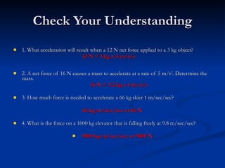 Check Your Understanding 1. What acceleration will result when a 12 N net force applied to a 3 kg object?    12 N = 3 kg x 4 m/s/s   2. A net force of 16 N causes a mass to accelerate at a rate of 5 m/s 2 . Determine the mass. 16 N = 3.2 kg x 5 m/s/s   3. How much force is needed to accelerate a 66 kg skier 1 m/sec/sec? 66 kg-m/sec/sec or 66 N 4. What is the force on a 1000 kg elevator that is falling freely at 9.8 m/sec/sec?   9800 kg-m/sec/sec or 9800 N 