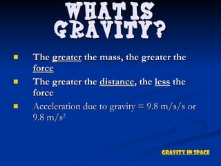 The  greater  the mass, the greater the  force The greater the  distance , the  less  the force Acceleration due to gravity = 9.8 m/s/s or 9.8 m/s 2 What is Gravity? Gravity in Space 