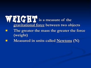Weight  is a measure of the  gravitational force  between two objects The greater the mass the greater the force (weight) Measured in units called  Newtons  (N) 