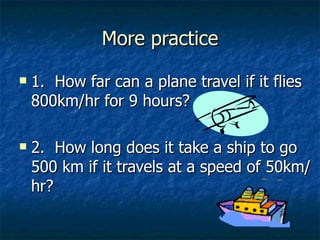 More practice 1.  How far can a plane travel if it flies 800km/hr for 9 hours? 2.  How long does it take a ship to go 500 km if it travels at a speed of 50km/hr? 