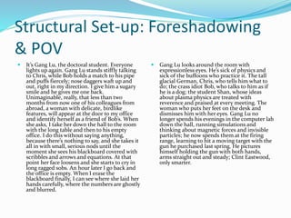 Structural Set-up: Foreshadowing
& POV
 It’s Gang Lu, the doctoral student. Everyone
lights up again. Gang Lu stands stiffly talking
to Chris, while Bob holds a match to his pipe
and puffs fiercely; nose daggers waft up and
out, right in my direction. I give him a sugary
smile and he gives me one back.
Unimaginable, really, that less than two
months from now one of his colleagues from
abroad, a woman with delicate, birdlike
features, will appear at the door to my office
and identify herself as a friend of Bob’s. When
she asks, I take her down the hall to the room
with the long table and then to his empty
office. I do this without saying anything,
because there’s nothing to say, and she takes it
all in with small, serious nods until the
moment she sees his blackboard covered with
scribbles and arrows and equations. At that
point her face loosens and she starts to cry in
long ragged sobs. An hour later I go back and
the office is empty. When I erase the
blackboard finally, I can see where she laid her
hands carefully, where the numbers are ghostly
and blurred.
 Gang Lu looks around the room with
expressionless eyes. He’s sick of physics and
sick of the buffoons who practice it. The tall
glacial German, Chris, who tells him what to
do; the crass idiot Bob, who talks to him as if
he is a dog; the student Shan, whose ideas
about plasma physics are treated with
reverence and praised at every meeting. The
woman who puts her feet on the desk and
dismisses him with her eyes. Gang Lu no
longer spends his evenings in the computer lab
down the hall, running simulations and
thinking about magnetic forces and invisible
particles; he now spends them at the firing
range, learning to hit a moving target with the
gun he purchased last spring. He pictures
himself holding the gun with both hands,
arms straight out and steady; Clint Eastwood,
only smarter.
 