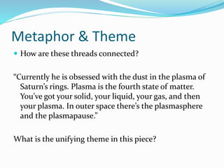 Metaphor & Theme
 How are these threads connected?
“Currently he is obsessed with the dust in the plasma of
Saturn’s rings. Plasma is the fourth state of matter.
You’ve got your solid, your liquid, your gas, and then
your plasma. In outer space there’s the plasmasphere
and the plasmapause.”
What is the unifying theme in this piece?
 