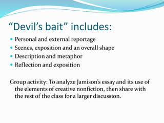 “Devil’s bait” includes:
 Personal and external reportage
 Scenes, exposition and an overall shape
 Description and metaphor
 Reflection and exposition
Group activity: To analyze Jamison’s essay and its use of
the elements of creative nonfiction, then share with
the rest of the class for a larger discussion.
 