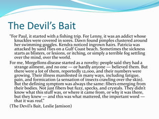 The Devil’s Bait
“For Paul, it started with a fishing trip. For Lenny, it was an addict whose
knuckles were covered in sores. Dawn found pimples clustered around
her swimming goggles. Kendra noticed ingrown hairs. Patricia was
attacked by sand flies on a Gulf Coast beach. Sometimes the sickness
starts as blisters, or lesions, or itching, or simply a terrible fog settling
over the mind, over the world.
For me, Morgellons disease started as a novelty: people said they had a
strange ailment, and no one — or hardly anyone — believed them. But
there were a lot of them, reportedly 12,000, and their numbers were
growing. Their illness manifested in many ways, including fatigue,
pain, and formication (a sensation of insects crawling over the skin).
But the defining symptom was always the same: fibers emerging from
their bodies. Not just fibers but fuzz, specks, and crystals. They didn’t
know what this stuff was, or where it came from, or why it was there,
but they knew — and this was what mattered, the important word —
that it was real.”
(The Devil’s Bait, Leslie Jamison)
 