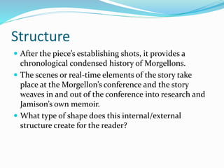 Structure
 After the piece’s establishing shots, it provides a
chronological condensed history of Morgellons.
 The scenes or real-time elements of the story take
place at the Morgellon’s conference and the story
weaves in and out of the conference into research and
Jamison’s own memoir.
 What type of shape does this internal/external
structure create for the reader?
 