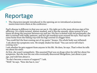 Reportage
 The characters/people introduced in the opening are re-introduced as Jamison
meets/interviews them at the conference:
Paul’s disease is different in that you can see it. His right ear is the most obvious sign of his
affliction. It’s a little twisted, almost mashed, and it has the smooth, shiny texture of scar
tissue all along the juncture between ear and jaw. His face is dotted with red pockmarks; the
skin is stained with milky patterns, and he’s got teardrop scars around his eyes. Paul says he
came home from the fishing trip with his legs covered in chigger bites.
“You could feel the heat coming out of my pants,” hesays. His whole body was inflamed.
I ask about his symptoms now. He simply shakes his head: “You can never tell what’s
coming next.”
I ask whether he gets support from anyone in his life. He does, he says. That’s when he tells
me about his sister.
At first, she wasn’t sympathetic. She assumed Paul was on drugs when he told her about his
symptoms. But she was the one who eventually discovered Morgellons, just about a year
ago, and told him about it.
“So she’s become a source of support?” I ask.
“Well,” he says. “Now she has it, too.”
 