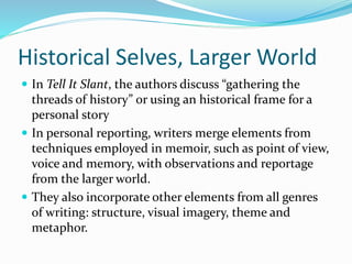 Historical Selves, Larger World
 In Tell It Slant, the authors discuss “gathering the
threads of history” or using an historical frame for a
personal story
 In personal reporting, writers merge elements from
techniques employed in memoir, such as point of view,
voice and memory, with observations and reportage
from the larger world.
 They also incorporate other elements from all genres
of writing: structure, visual imagery, theme and
metaphor.
 