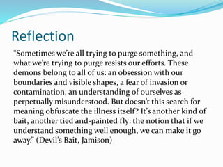 Reflection
“Sometimes we’re all trying to purge something, and
what we’re trying to purge resists our efforts. These
demons belong to all of us: an obsession with our
boundaries and visible shapes, a fear of invasion or
contamination, an understanding of ourselves as
perpetually misunderstood. But doesn’t this search for
meaning obfuscate the illness itself? It’s another kind of
bait, another tied and-painted fly: the notion that if we
understand something well enough, we can make it go
away.” (Devil’s Bait, Jamison)
 