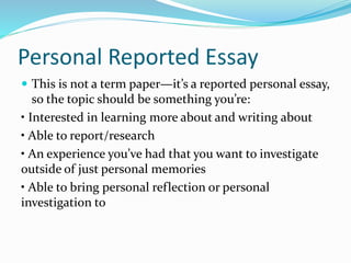 Personal Reported Essay
 This is not a term paper—it’s a reported personal essay,
so the topic should be something you’re:
• Interested in learning more about and writing about
• Able to report/research
• An experience you’ve had that you want to investigate
outside of just personal memories
• Able to bring personal reflection or personal
investigation to
 