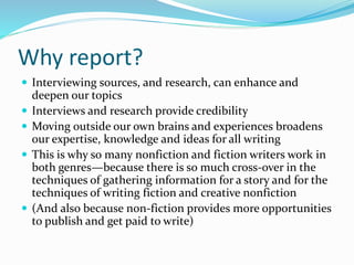 Why report?
 Interviewing sources, and research, can enhance and
deepen our topics
 Interviews and research provide credibility
 Moving outside our own brains and experiences broadens
our expertise, knowledge and ideas for all writing
 This is why so many nonfiction and fiction writers work in
both genres—because there is so much cross-over in the
techniques of gathering information for a story and for the
techniques of writing fiction and creative nonfiction
 (And also because non-fiction provides more opportunities
to publish and get paid to write)
 