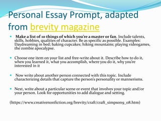 Personal Essay Prompt, adapted
from brevity magazine
 Make a list of 10 things of which you’re a master or fan. Include talents,
skills, hobbies, qualities of character. Be as specific as possible. Examples:
Daydreaming in bed; baking cupcakes; hiking mountains; playing videogames,
the zombie apocalypse.
 Choose one item on your list and free-write about it. Describe how to do it,
when you learned it, what you accomplish, where you do it, why you’re
interested in it
 Now write about another person connected with this topic. Include
characterizing details that capture the person’s personality or mannerisms.
 Next, write about a particular scene or event that involves your topic and/or
your person. Look for opportunities to add dialogue and setting.
(https://www.creativenonfiction.org/brevity/craft/craft_simpson9_08.htm)
 