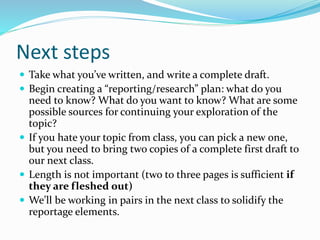 Next steps
 Take what you’ve written, and write a complete draft.
 Begin creating a “reporting/research” plan: what do you
need to know? What do you want to know? What are some
possible sources for continuing your exploration of the
topic?
 If you hate your topic from class, you can pick a new one,
but you need to bring two copies of a complete first draft to
our next class.
 Length is not important (two to three pages is sufficient if
they are fleshed out)
 We’ll be working in pairs in the next class to solidify the
reportage elements.
 